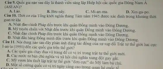 Câu 9. Quốc gia nào sau đây là thành viên sáng lập Hiệp hội các quốc gia Đông Nam dot (A)
(ASEAN)
A. Lào.
B. Bru-nây.
C. Mi-an-ma.
D. Xin-ga-po.
Câu 10. Thời cơ của Tổng khởi nghĩa tháng Tám nǎm 1945 được xác định trong khoảng thời
gian từ khi
A. Nhật đảo chính Pháp đến trước khi quân Đông minh vào Đông Dương.
B. Mỹ tuyên chiến với Nhật đên trước khi quân Đông minh vào Đông Dương
C. Nhật đảo chính Pháp đến trước khi quân Đông minh vào Đông Dương.
D. Nhật đầu hàng Đông minh đến trước khi quân Đồng minh vào Đông Dương.
Câu 11. Nội dung nào sau đây phản ánh đúng tác động của sự sụp đô Trật tự thế giới hai cực
I-an-ta (1991) đên các quốc gia trên thế giới?
A. Các quốc gia chạy đua vũ trang đê có vị trí trong trật tự thế giới mới.
B. Các nước tư bản chủ nghĩa và xã hội chủ nghĩa xung đột gay gắt.
C. Mỹ vươn lên thiết lập trật tự thế giới "đơn cực " do Mỹ làm bá chủ.
D. Một số cường quốc có vị trí ngày càng cao trong quan hệ quốc tế