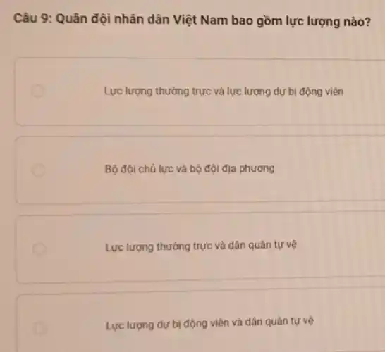 Câu 9: Quân đội nhân dân Việt Nam bao gồm lực lượng nào?
Lực lượng thường trực và lực lượng dự bị động viên
Bộ đội chủ lực và bộ đội địa phương
Lực lượng thường trực và dân quân tự vệ
Lực lượng dự bị động viên và dân quân tự vệ