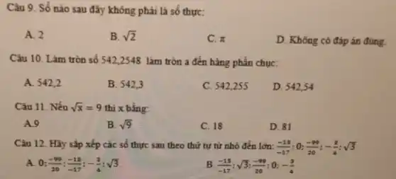 Câu 9. Số nào sau đây không phải là số thực:
A. 2
B. sqrt (2)
C. pi 
D. Không có đáp án đúng.
Câu 10. Làm tròn số 542,2548 làm tròn a đến hàng phần chục:
A. 542,2
B. 542.3
C. 542,255
D. 54254
Câu 11. Nếu sqrt (x)=9 thi x bằng:
A.9
B. sqrt (9)
C. 18
D. 81
Câu 12. Hãy sắp xếp các số thực sau theo thứ tự từ nhỏ đến lớn: (-15)/(-17) : 0: (-99)/(20);-(3)/(4);sqrt (3)
A. 0 (-99)/(20);(-15)/(-17);-(3)/(4);sqrt (3)	B. (-15)/(-17);sqrt (3);(-99)/(20) : 0: -(3)/(4)