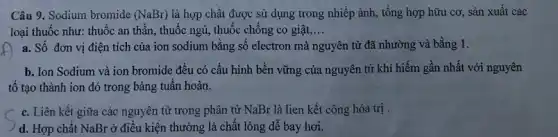 Câu 9. Sodium bromide (NaBr) là hợp chất được sử dụng trong nhiếp ành, tổng hợp hữu cơ, sản xuất các
loại thuốc như: thuốc an thần, thuốc ngủ , thuốc chống co giật __
a. Số đơn vị điện tích của ion sodium bằng sô electron mà nguyên tử đã nhường và bằng 1.
b. Ion Sodium và ion bromide đều có cấu hình bền vững của nguyên tử khí hiếm gần nhất với nguyên
tố tạo thành ion đó trong bảng tuân hoàn.
c. Liên kết giữa các nguyên tử trong phân tử NaBr là lien kết công hóa trị .
d. Hợp chất NaBr ở điều kiện thường là chất lỏng dễ bay hơi.