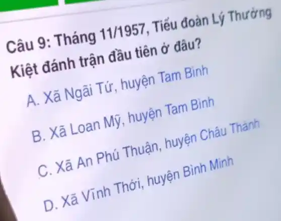 Câu 9: T háng 11/1957 , Tiếu đoàn Lý
Kiệt đánh trận đầu tiên ở đâu?
A. Xã Ngãi Tứ, huyện Tam Bình
B. Xã Loan Mỹ.huyện Tam Bình
C. Xã An Phú Thuận, huyện Châu Thành
D. Xã Vĩnh Thới, huyện Bình Minh