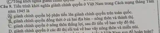 Câu 9. Tiến trình khởi nghĩa giành chính quyền ở Việt Nam trong Cách mạng tháng Tám
nǎm 1945 là
A. giành chính quyền bộ phận tiến lên giành chính quyền trên toàn quốC.
B. giành chính quyền đồng thời ở cả hai địa bàn - nông thôn và thành thị.
C. giành chính quyền ở nông thôn thẳng lợi, sau đó tiến về bảo vây đô thị.
D. giành chính quyền ở các đô thị rồi toả vê bao vây nông thôn và miền núi.
(C) Tông khởi nghĩa giành chính quyen.