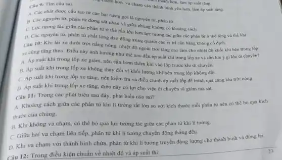 Câu 9: Tìm câu sai.
ng chậm hơn, va chạm vào thành bình yếu hơn, làm áp suất tǎng.
A. Các chất được cấu tạo từ các hạt riêng gọi là nguyên tử, phân từ.
B. Các nguyên tử phân tử đứng sát nhau và giữa chúng không có khoảng cách.
C. Lực tương tác giữa các phân tử ở thể rắn lớn hơn lực tương tác giữa các phân từ ở thể lòng và thể khí.
D. Các nguyên từ phân tử chất lỏng dao động xung quanh các vị trí cân bằng không cố định.
Câu 10: Khi lái xe dưới trời nắng nóng, nhiệt độ ngoài trời tǎng cao làm cho nhiệt độ khối khí bên trong lốp
xe cũng tǎng theo Điều này ảnh hưởng như thế nào đến áp suất khí trong lốp xe và cần lưu ý gì khi di chuyên?
A. Áp suất khí trong lốp xe giảm , nên cần bơm thêm khí vào lốp trước khi di chuyến.
B. Áp suất khí trong lốp xe không thay đổi vì khối lượng khí bên trong lốp không đồi.
C. Áp suất khí trong lốp xe tǎng nên kiểm tra và điều chỉnh áp suất lốp để tránh quá cǎng khi trời nóng.
D. Áp suất khí trong lốp xe tǎng điều này có lợi cho việc di chuyển vì giảm ma sát.
Câu 11: Trong các phát biểu sau đây phát biểu nào sai?
A. Khoảng cách giữa các phân tử khí lí tưởng rất lớn so với kích thước mỗi phân tử nên có thể bó qua kích
thước của chúng.
B. Khi không va chạm, có thể bỏ qua lực tương tác giữa các phân tử khí lí tưởng.
C. Giữa hai va chạm liên tiếp, phân tử khí lí tưởng chuyển động thẳng đều.
D. Khi va chạm với thành bình chứa , phân tử khí lí tưởng truyền động lượng cho thành bình và dừng lại.
Câu 12: Trong điều kiện chuẩn về nhiệt độ và áp suất thi: