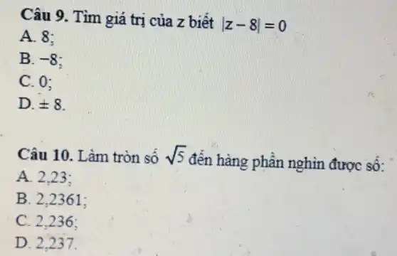 Câu 9. Tìm giá trị của z biết
vert z-8vert =0
A. 8:
B. -8
C. 0:
D. pm 8
Câu 10. L àm tròn số sqrt (5)
đến hàng phần nghìn được số:
A. 2.23:
B. 2.2361:
C. 2.236:
D. 2.237.