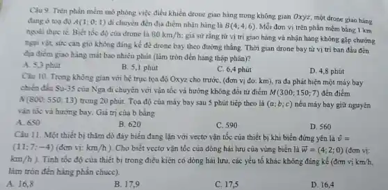 Câu 9. Trên phần mềm mô phòng việc điều khiển drone giao hàng trong không gian Oxyz, một drone giao hàng
đang ở toạ độ A(1;0;1) di chuyển đến địa điểm nhận hàng là B(4;4;6) Mỗi đơn vị trên phần mềm bằng 1 km
ngoài thực tế. Biết tốc độ của drone là 80km/h
; giả sử rằng từ vị trí giao hàng và nhận hàng không gặp chướng
ngại vật, sức cân giỏ không đáng kể để drone bay theo đường thẳng. Thời gian drone bay từ vị trí ban đầu đến
địa điểm giao hàng mắt bao nhiêu phút (làm tròn đến hàng thập phân)?
A. 5,3 phút
B. 5,1 phút
C. 6,4 phút
D. 4,8 phút
Câu 10. Trong không gian với hệ trục tọa độ Oxyz cho trước, (đơn vị đo : km), ra đa phát hiện một máy bay
chiến đầu Su-35 của Nga di chuyển với vận tốc và hướng không đổi từ điểm
M(300;150;7) đến điểm
N(800;550;13) trong 20 phút. Tọa độ của máy bay sau 5 phút tiếp theo là (a;b;c) nếu máy bay giữ nguyên
vận tốc và hướng bay. Giá trị của b bằng
A. 650
B. 620
C. 590
D. 560
Câu 11. Một thiết bị thǎm dò đáy biển đang lặn với vectơ vận tốc của thiết bị khi biền đứng yên là overrightarrow (v)=
(11;7;-4) (đơn vị: km/h ). Cho biết vectơ vận tốc của dòng hải lưu của vùng biển là overrightarrow (w)=(4;2;0) (đơn vị:
km/h) . Tính tốc độ của thiết bị trong điều kiện có dòng hải lưu, các yếu tố khác không đáng kể (đơn vị km/h
làm tròn đến hàng phân chucc).
A. 16,8
B. 17,9
C. 17,5
D. 16,4