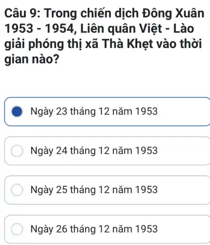 Câu 9 : Trong chiến dịch Đông Xuân
1953-1954 , Liên q uân V iêt - Là o
giải phó ng thị x ã Thà Kh et vào th ời
gian n ào?
Ngày 23 tháng 12 nǎm 1953
Ngày 24 tháng 12 nǎm 1953
Ngày 25 tháng 12 nǎm 1953
Ngày 26 tháng 12 nǎm 1953