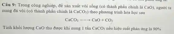 Câu 9 : Trong công nghiệp, đề sản xuất vôi sống (có thành phần chính là CaO), người ta
nung đá vôi (có thành phần chính là CaCO_(3) ) theo phương trình hóa học sau
CaCO_(3)—— -CaO+CO_(2)
Tính khối lượng CaO thu được khi nung 1 tấn CaCO_(3) nếu hiệu suất phản ứng là 90%