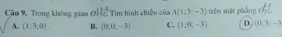 Câu 9. Trong không gian Oxyz, Tìm hình chiếu của A(1;3;-3) trên mặt phẳng Oyz.
A. (1;3;0)
B. (0;0;-3)
C. (1;0;-3)
D. (0;3;-3