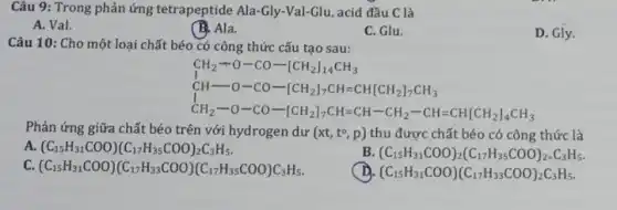 Câu 9: Trong phản ứng tetrapeptide Ala-Gly -Val-Glu, acid đầu C là
A. Val.
B. Ala.
C. Glu.
D. Gly.
Câu 10: Cho một loại chất béo có công thức cấu tạo sau:
CH_(2)+O-CO-[CH_(2)]_(1)CH=CH[CH_(2)],CH_(3) CH_(2)-O-CO-[CH_(2)]_(7)CH=CH-CH-CH_(2)-CH=CH[CH_(2)]_{
Phản ứng giữa chất béo trên với hydrogen dư (xt,t^circ ,p) thu được chất béo có công thức là
A. (C_(15)H_(31)COO)(C_(17)H_(35)COO)_(2)C_(3)H_(5)
B (C_(15)H_(31)COO)_(2)(C_(17)H_(35)COO)_(2-)C_(3)H_(5)
c (C_(15)H_(31)COO)(C_(17)H_(33)COO)(C_(17)H_(35)COO)C_(3)H_(5)
(C_(15)H_(31)COO)(C_(17)H_(33)COO)_(2)C_(3)H_(5)