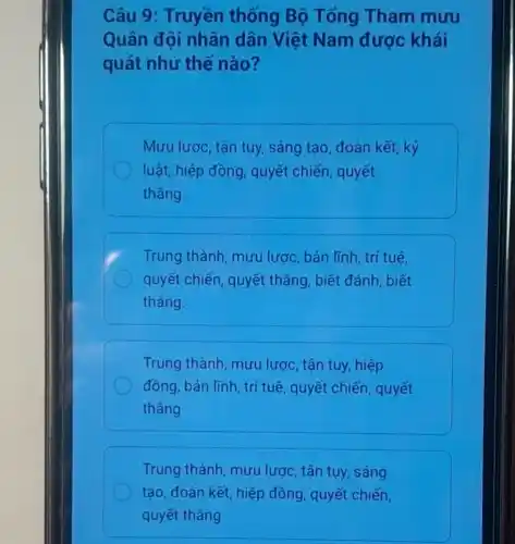 Câu 9: Truyền thống Bộ Tổng Tham mưu
Quân đội nhân dân Việt Nam được khái
quát như thế nào?
Mưu lược, tận tụy,sáng tạo, đoàn kết, kỷ
luật, hiệp đồng , quyết chiến , quyết
thẳng.
Trung thành, mưu lược, bản lĩnh trí tuê,
quyết chiến, quyết thẳng, biết đánh , biết
thẳng.
Trung thành mưu lược, tận tụy hiệp
đồng, bản lĩnh, trí tuệ, quyết chiến , quyết
thẳng
Trung thành, mưu lược, tận tụy, sáng
tạo, đoàn kết, hiệp đồng, quyết chiến,
quyết thẳng