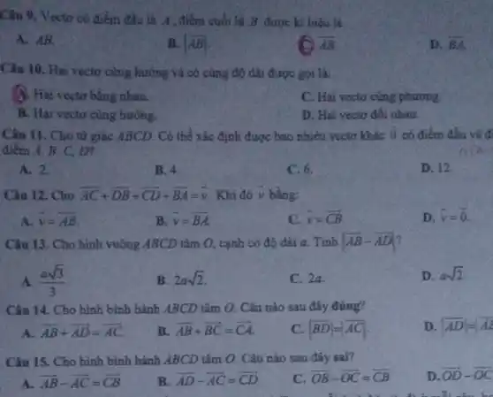 Câu 9. Vectơ có điểm đầu là A , điểm cuối là B được kì hiệu là:
A. AB.
B. vert overrightarrow (AB)vert 
overline (AB)
D. overrightarrow (BA).
Câu 10. Hai vectơ cùng hướng và có cùng độ dài được gọi là:
A. Hai vectơ bằng nhau.
C. Hai vecto cùng phương.
B. Hai vecto cùng hướng.
D. Hai vecto đối nhau.
Câu 11. Cho tứ giác ABCD. Có thể xác định được bao nhiêu vectơ khác overrightarrow (0) có điểm đầu và đi
điểm A, B, C . m
A. 2.
B. 4.
C. 6.
D. 12.
Câu 12. Cho overrightarrow (AC)+overrightarrow (DB)+overrightarrow (CD)+overrightarrow (BA)=overrightarrow (v) . Khi đó y bằng:
A. overrightarrow (v)=overrightarrow (AB)
B. overrightarrow (v)=overrightarrow (BA)
C. overrightarrow (v)=overrightarrow (CB)
D. overrightarrow (v)=overrightarrow (0).
Câu 13. Cho hình vuông ABCD tâm O.cạnh có độ dài a. Tính vert overrightarrow (AB)-overrightarrow (AD)vert 
A. (asqrt (3))/(3)
B. 2asqrt (2)
C. 2a.
D. asqrt (2)
Câu 14. Cho hình bình hành ABCD tâm O. Câu nào sau đây đúng?
A. overrightarrow (AB)+overrightarrow (AD)=overrightarrow (AC)
B overrightarrow (AB)+overrightarrow (BC)=overrightarrow (CA)
C. vert overrightarrow (BD)vert =vert overrightarrow (AC)vert 
D. vert overrightarrow (AD)vert =vert overrightarrow (AB)
Câu 15. Cho hình bình hành ABCD tâm O. Câu nào sau đây sai?
D. overrightarrow (OD)-overrightarrow (OC)
A. overrightarrow (AB)-overrightarrow (AC)=overrightarrow (CB)
B overrightarrow (AD)-overrightarrow (AC)=overrightarrow (CD)
c overrightarrow (OB)-overrightarrow (OC)=overrightarrow (CB)