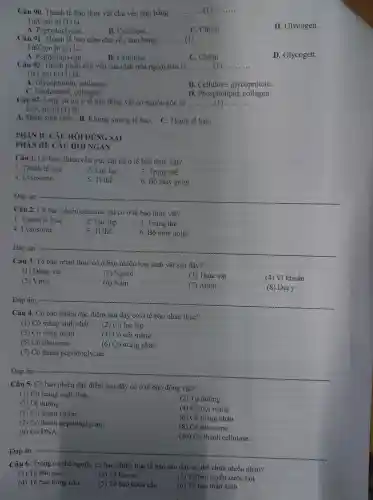Câu 90 . Thành tế bào thực vật chủ yếu làm bằng __ c __
Từ/Cụm từ (1) là:
A . Peptydoglycan.
B. Cellulose.
C. Chitin
D Glycogen.
Câu 91 bào nấm chủ yếu làm bằng __
Từ/Cụm từ (1) là:
A.Peptydoglycan.
B . Cellulose.
C. Chitin
D Glycogen.
Câu 92 chủ yếu của chất nền ngoại bào là __ __
Từ/Cum từ (1) là:
A collagen. Glycoprotein
B . Cellulose , glycoprotein.
C collagen.
D . Phospholipid,collagen.
Câu 93.Lông và roi ở tế bào động vật có nguồn gốc từ __
Từ/Cụm từ (1) là:
A. Màng sinh chất.B. Khung xương tế bào. C . Thành tế bào.
PHÀN II:CÂU HỎI ĐÚNG SAI
PHÀN III:CÂU HỎI NGÁN
Câu 1. Có bao nhiêu cấu trúc chi có ở tế bào thực vật?
1. Thành tế bào
2. Lục lạp
3. Trung thể
4 .Lysosome
5. Ti thể
6. Bộ máy golgi
Đáp án: __
Câu 2. Có bao nhiêu cấu trúc chi có ở tế bào thực vật?
1. Thành tế bào
2. Lục lạp
3. Trung thể
4 . Lysosome
5. Ti thể
6. Bộ máy golgi
__
Câu 3. Tế bào nhân thực có ở bao nhiêu loại sinh vật sau đây?
(1) Động vật
(2) Người
(3) Thực vật
(4) Vi khuẩn
(5) Virus
(6) Nấm
(7) Amip
(8) Địa y
Đáp án: __
Câu 4. Có bao nhiêu đặc điểm sau đây có ở tế bào nhân thực?
(1) Có màng sinh chất (2) Có lục lạp
(3) Có vùng nhân
(4) Có nội màng
(5) Có ribosome
(6) Có màng nhân
(7) Có thành peptidoglycan
__
Câu 5. Có bao nhiêu đặc điểm sau đây có ở tế bào động vật?
(1) Có màng sinh chất.
(2) Tự dưỡng.
(3) Dị dưỡng.
(4) Có nội màng.
(5) Có thành chitin.
(6) Có màng nhân.
(7) Có thành peptidoglycan.
(9) Có DNA
(8) Có ribosome.
(10) Có thành cellulose.
Đáp án: - __
Câu 6.. Trong cơ thể người , có bao nhiêu loại tế bào sau đây có thể chứa nhiều nhân?
(1) Tế bào gan.
(2) Tế bào cơ
(3) Tế bào tuyến nước bọt
(4) Tế bào hồng cầu
(5) Tế bào bạch cầu
(6) Tế bào thần kinh