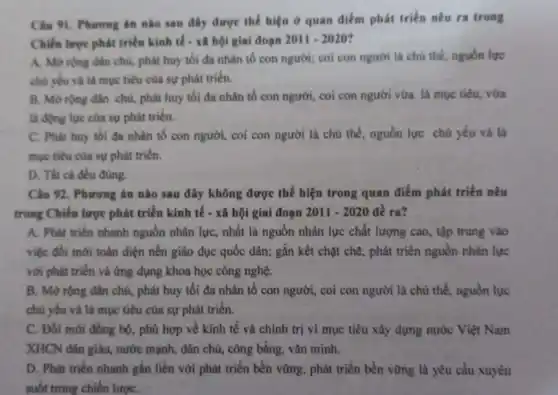 Câu 91. Phurong án nào sau đây được thể hiện ở quan điểm phát triển nêu ra trong
Chiến lược phát triển kinh tế - xâ hội giai đoạn 2011-2020
A. Morong dân chủ, phát huy tối đa nhân tố con người; coi con người là chú thế, nguồn lực
chủ yếu và là mục tiêu của sự phát triến.
B. Morong dân chù, phát huy tối đa nhân tố con người, coi con người vừa là mục tiêu vừa
là động lực của sự phát triên.
C. Phat huy tối đa nhân tố con người, coi con người là chủ thể, nguồn lực chú yếu và là
mục tiêu của sự phát triển.
D. Tất cà đều đúng.
Câu 92. Phương án nào sau đây không được thế hiện trong quan điểm phát triển nêu
trong Chiến lược phát triển kinh tế - xã hội giai đoạn 2011-2020 đề ra?
A. Phát triển nhanh nguồn nhân lực, nhất là nguồn nhân lực chất lượng cao, tập trung vào
việc đôi mới toàn diện nền giáo dục quốc dân; gắn kết chặt chẽ, phát triển nguồn nhân lực
với phát triển và ứng dụng khoa học công nghệ.
B. Mở rộng dân chủ, phát huy tối đa nhân tố con người, coi con người là chủ thể, nguồn lực
chủ yếu và là mục tiêu của sự phát triến.
C. Đối mới đồng bộ, phù hợp về kinh tế và chính trị vì mục tiêu xây dựng nước Việt Nam
XHCN dân giàu, nước mạnh, dân chủ, công bằng, vǎn minh.
D. Phát triển nhanh gắn liền với phát triển bền vững, phát triển bền vững là yêu cầu xuyên
suốt trong chiến lượC.