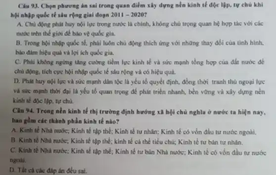 Câu 93. Chọn phương án sai trong quan điểm xây dựng nền kinh tế độc lập , tự chủ khi
hội nhập quốc tế sâu rộng giai đoạn 2011-2020
A. Chù động phát huy nội lực trong nước là chính, không chú trọng quan hệ hợp tác với các
nước trên thế giới để bảo vệ quốc gia.
B. Trong hội nhập quốc tế, phải luôn chủ động thích ứng với những thay đổi của tinh hình.
bảo đảm hiệu quả và lợi ích quốc gia.
C. Phải không ngừng tǎng cường tiềm lực kinh tế và sức mạnh tổng hợp của đất nước để
chủ động, tích cực hội nhập quốc tế sâu rộng và có hiệu quả.
D. Phát huy nội lực và sức mạnh dân tộc là yếu tố quyết định, đồng thời tranh thủ ngoại lực
và sức mạnh thời đại là yếu tố quan trọng để phát triển nhanh, bền vững và xây dựng nên
kinh tế độc lập tự chủ.
Câu 94. Trong nền kinh tế thị trường định hướng xã hội chủ nghĩa ở nước ta hiện nay,
bao gồm các thành phần kinh tế nào?
A. Kinh tế Nhà nước; Kinh tế tập thể; Kinh tế tư nhân; Kinh tế có vốn đầu tư nước ngoài.
B. Kinh tế Nhà nước; Kinh tế tập thể; kinh tế cá thể tiểu chủ; Kinh tế tư bản tư nhân.
C. Kinh tế Nhà nước; Kinh tế tập thể; Kinh tế tư bản Nhà nước; Kinh tế có vốn đầu tư nước
ngoài.
D. Tất cả các đáp án đều sai.