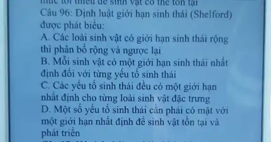 Câu 96: Định luật giới hạn sinh thái (Shelford)
được phát biểu:
A. Các loài sinh vật có giới hạn sinh thái rộng
thì phân bố rộng và ngược lai
B. Môi sinh vật có một giới hạn sinh thái nhất
định đối với từng yêu tố sinh thái
C. Các yêu tố sinh thái đêu có một giới hạn
nhất đinh cho từng loài sinh vật đặc trưng
D. Một sô yêu tô sinh thái cân phải có mặt với
một giới hạn nhật đinh đê sinh vật tôn tại và
phát triên