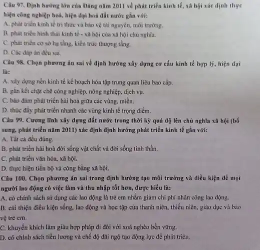 Câu 97. Dinh hường lớn của Đảng nǎm 2011 về phát triển kinh tế, xã hội xác dịnh thực
hiện công nghiệp hoá hiện đại hoá đất nước gắn với:
A. phát triển kinh tế tri thức và bào vệ tài nguyên môi trường.
B. phat trièn hinh thái kinh tế -xã hội của xa hội chủ nghĩa.
C. phat triên cơ sở hạ tầng, kiến trúc thượng tầng.
D. Các đáp án đều sai
Câu 98. Chọn phương án sai về định hưởng xây dựng cơ cấu kinh tế hợp lý, hiện đại
là:
A. xây dựng nền kinh tế kế hoạch hóa tập trung quan liêu bao cấp.
B. gần kết chạt chẽ công nghiệp, nông nghiệp, dịch vụ.
C. bảo đàm phát triển hài hoà giữa các vùng, miền.
D. thúc đây phát triển nhanh các vùng kinh tế trọng điểm.
Câu 99. Cương lĩnh xây dựng đất nước trong thời kỷ quá độ lên chủ nghĩa xã hội (bô
sung, phát triển nǎm 2011) xác định dịnh hướng phát triển kinh tế gắn với:
A. Tất cả đều đúng.
B. phải triển hài hoà đời sống vật chất và đời sống tinh thần.
C. phát triển vân hóa, xã hội.
D. thực hiện tiến bộ và công bằng xã hội.
Câu 100. Chọn phương án sai trong định hướng tạo môi trường và điều kiện dể mọi
người lao động có việc làm và thu nhập tốt hơn, được hiểu là:
A. có chính sách sử dụng các lao động là trẻ em nhằm giảm chi phí nhân công lao động.
B. cái thiện điều kiện sống, lao động và học tập của thanh niên, thiếu niên giảo dục và bào
vệ trẻ em.
C. khuyến khích làm giàu hợp pháp đi đôi với xoá nghèo bền vững.
D. có chính sách tiền lương và chế độ đãi ngộ tạo động lực để phút triển.