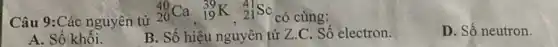 Câu 9:Các nguyên tử
(}_{20)^40Ca,_(19)^39K,_(21)^41Sc có cùng:
D. Số neutron.
A. Số khối.
B. Số hiệu nguyên từ Z.C. Số electron.