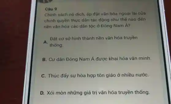 Câu 9
Chính sách nô dịch, áp đặt vǎn hóa ngoại lai của
chính quyền thực dân tác động như thế nào đến
nền vǎn hóa các dân tộc ở Đông Nam Á?
A.
thống.
Đặt cơ sở hình thành nền vǎn hóa truyền
B. Cư dân Đông Nam Á được khai hóa vǎn minh.
C. Thúc đẩy sự hòa hợp tôn giáo ở nhiều nướC.
D. Xói mòn những giá trị vǎn hóa truyền thống.