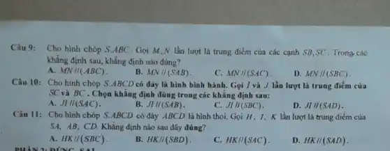 Câu 9:
Cho hình chóp S ABC . Gọi M,N lần lượt là trung điểm của các cạnh SB,SC . Trong các
khǎng định sau, khẳng định nào đúng?
A. MN//(ABC)
B. MN//(SAB)
C. MN//(SAC)
D. MN//(SBC)
Câu 10: Cho hình chóp S.ABCD có đáy là hình bình hành. Gọi I và J lần lượt là trung điểm của
SC và BC . Chọn khẳng định đúng trong các khǎng định sau:
A. JI//(SAC)
B. JI//(SAB)
C. JI//(SBC)
D. JIII(SAD)
Câu 11: Cho hình chóp S.ABCD có đáy ABCD là hình thoi. Gọi H, 1, K lần lượt là trung điểm của
SA, AB, CD. Khẳng định nào sau đây đúng?
A. HK//(SBC)
D'INC
B. HK//(SBD)
C. HK//(SAC)
D. HK//(SAD)