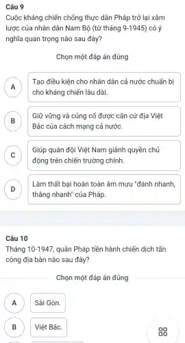 Câu 9
Cuộc kháng chiến chống thực dân Pháp trở lai xâm
lược của nhân dân Nam Bộ (từ tháng 9-1945 ) có ý
nghĩa quan trọng nào sau đây?
Chọn một đáp án đúng
A
Tạo điều kiện cho nhân dân cả nước chuẩn bị
cho kháng chiến lâu dài.
B
Bắc của cách mạng cả nước.
Giữ vững và củng cố được cǎn cứ địa Việt
D
C
động trên chiến trường chính.
Giúp quân đội Việt Nam giành quyền chủ
v
D
thẳng nhanh'' của Pháp.
Làm thất bại hoàn toàn âm mưu "đánh nhanh,
Câu 10
Tháng 10-1947 , quân Pháp tiền hành chiến dịch tấn
công địa bàn nào sau đây?
Chọn một đáp án đúng
A )
Sài Gòn.
B B
Việt Bắc.
A