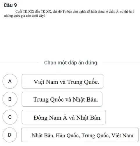 Câu 9
Cuối TK XIX đầu TK XX, chế độ Tư bản chủ nghĩa đã hình thành ở châu A, cụ thể là ở
những quốc gia nào dưới đây?
Chọn một đáp án đúng
A
Việt Nam và Trung Quôc.
B B
Trung Quốc và Nhât Bản.
C C
Đông Nam dot (A) và Nhật Bản.
D