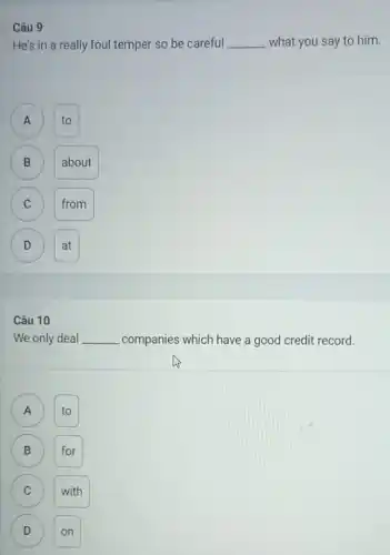 Câu 9
He's in a really foul temper so be careful __ what you say to him.
A
to
B
B
about
C C
from
D
D
at
Câu 10
We only deal __ companies which have a good credit record.
to A
B for B
C with C
D on D