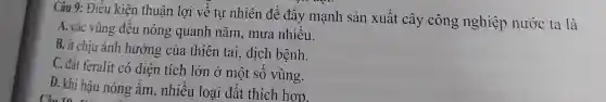 Câu 9:Điều kiện thuận lợi về tư nhiên để đầy mạnh sản xuất cây công nghiệp nước ta là
A. các vùng đều nóng quanh nǎm , mưa nhiều.
B. it chịu ảnh hưởng của thiên tai., dịch bệnh.
C. đất feralit có diện tích lớn ở một SO vùng.
D. khí hậu nóng âm , nhiều loại đất thích hơp.
Câu 10