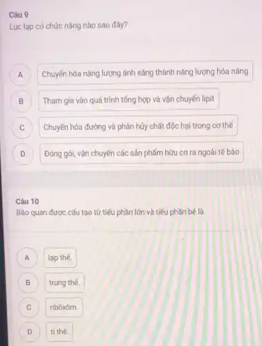 Câu 9
Lục lạp có chức nǎng nào sau đây?
A Chuyển hóa nǎng lượng ánh sáng thành nǎng lượng hóa nǎng
n
B Tham gia vào quá trình tổng hợp và vận chuyến lipit
B
C Chuyển hóa đường và phân hủy chất độc hại trong cơ thể c
D Đóng gói, vận chuyển các sản phẩm hữu cơ ra ngoài tế bào D
Câu 10
Bào quan được cấu tạo từ tiểu phần lớn và tiểu phần bé là
A lạp thể. A
B B
trung thể.
C C
ribôxôm.
D ti thể. D