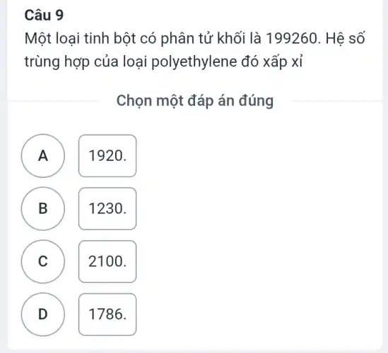 Câu 9
Một loại tinh bột có phân tử khối là 199260. Hệ số
trùng hợp của loại polyethylene đó xấp xỉ
Chọn một đáp án đúng
A
1920.
B D
1230.
C C
2100.
D v
1786.