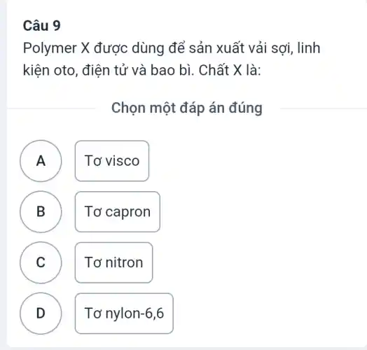 Câu 9
Polymer X được dùng để sản xuất vải sợi, linh
kiện oto, điện tử và bao bì. Chất X là:
Chọn một đáp án đúng
A Tơ visco
B Tơ capron B
C C
Tơ nitron
D
Tơ nylon -6,6