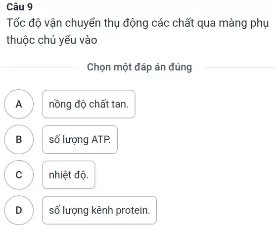 Câu 9
Tốc độ vận chuyển thụ động các chất qua màng phụ
thuộc chủ yếu vào
Chọn một đáp án đúng
nồng độ chất tan.
B số lượng ATP.
C nhiệt độ.
v
D
số lượng kênh protein.