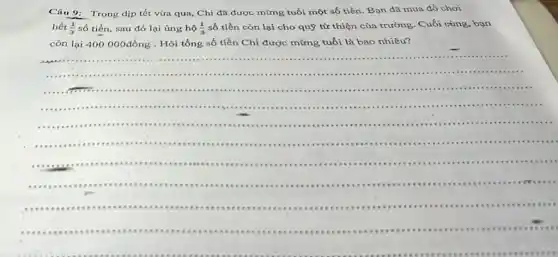 Câu 9:Trong dịp tết vừa qua, Chi đã được mừng tuổi một số tiền. Bạn đã mua đồ chơi
hết (1)/(3) số tiền, sau đó lại ủng hộ (1)/(3) số tiền còn lại cho quỹ từ thiện của trường. Cuối cùng bạn
còn lại 400000đồng . Hỏi tổng số tiền Chí được mừng tuổi là bao nhiêu?
.................
...
...................
.................................................................................................
......................................................................................................
...................tee ..........................
............eee teet ....teet tee teet ..............
1...eee eee eee eee eee teet teet ...tee ............
teet eee eee eee eee een eee eee tee eee teet tee .......
...-...eee eee eee eee eee teet eee eee eee tee teet ....
teet
recee
teet
.
__