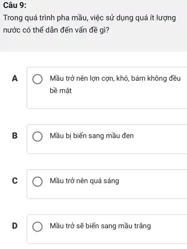 Câu 9:
Trong quá trình pha mầu, việc sử dụng quá ít lượng
nước có thể dẫn đến vấn đề gì?
A
Mầu trở nên lợn cơn, khô, bám không đều
bề mặt
B
Mầu bị biến sang mầu đen
C
Mầu trở nên quá sáng
D
Mầu trở sẽ biến sang mầu trắng