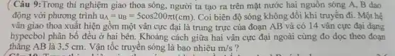 Câu 9:Trong thí nghiệm giao thoa sóng , người ta tạo ra trên mặt nước hai nguôn sóng A.B dao
động với phương trình u_(A)=u_(B)=5cos200pi t(cm) . Coi biên độ sóng không đôi khi truyên đi. Một hệ
vân giao thoa xuât hiện gôm một vân cực đại là trung trực của đoan AB và có 14 vân cực đại dạng
hypecbol phân bố đều ở hai bên . Khoảng cách giữa hai vân cực đại ngoài cùng đo dọc theo đoạn
thǎng AB là 3 .5 cm . Vận tốc truyên sóng là bao nhiêu m/s ?
A. 10