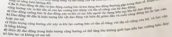 Câu cơ nǎng luôn khôn hoá, Câu 3: Daog luôn không đổi nǎng thực tế. Hiện t
cộng hướng tầng tắt dần và dao động cưỡng bức là hai dạng dao động thường gặp động.
a) Dao động cưỡng bức là dao động xảy ra khi có lực bên ngoài tác dụng he dục lên hệ dao động
b) Dao động tắt dần là hiện tượng khi vật dao động với biên độ giảm dần và cuối của đứng lại đo lực cán dừng
hoặc ma sát.
c) Hiện tượng cộng hưởng chỉ xảy ra khi lực cưỡng bức có tần số bằng với tần số riêng của hệ, và lực cǎn
là bằng không.
d) Biên độ dao động trong hiện tượng cộng hưởng có thể tǎng lớn không giới hạn nếu lực cưỡng bức duy
trì liên tục và không có ma sát.