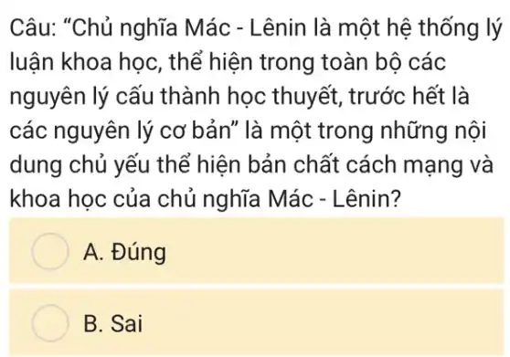 Câu: "Chủ nghĩa Mác - Lênin là một hệ thống lý
luận khoa học, thể hiện trong toàn bộ các
nguyên lý cấu thành học thuyết , trước hết là
các nguyên lý cơ bản" là một trong những nội
dung chủ yếu the % hiện bản chất cách mạng và
khoa học của chủ nghĩa Mác - Lênin?
A. Đúng
B. Sai