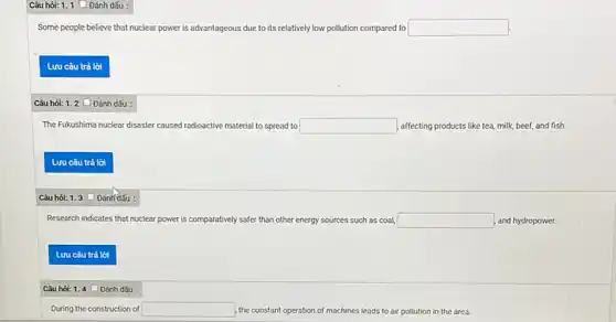 Câu hỏi: 1. 1 Dánh dấu :
Some people believe that nuclear power is advantageous due to its relatively low pollution compared to square 
Câu hỏi: 1.2
The Fukushima nuclear disaster caused radioactive material to spread to square  affecting products like tea milk, beef, and fish.
Câu hỏi: 1.3
Research indicates that nuclear power is c comparatively safer than other energy sources such as coal, square  and hydropower.
Câu hỏi: 1.4 Đánh dấu :
During the construction of square  the constant ope operation of machines leads to air pollution in the area.