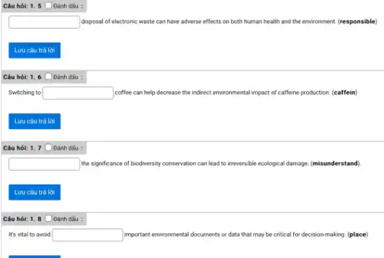 Câu hỏi: 1. 5 Oánh dấu :
square  disposal of electronic waste can have adverse effects on both human health and the environment. (responsible)
Lưu câu trả lời
Câu hỏi: 1.6 ODánh dấu :
Switching to square  coffee can help decrease the indirect environmental impact of caffeine production. (caffein)
Lưu câu trả lời
Câu hỏi: 1.7 ODánh dấu :
square  the significance of biodiversity conservation can lead to inreversible-ecological damage. (misunderstand)
Lưu câu trả lời
Câu hỏi: 1.8 ODánh dấu :
It's vital to avoid square  important environmental documents or data that may be critical for decision-making. (place)