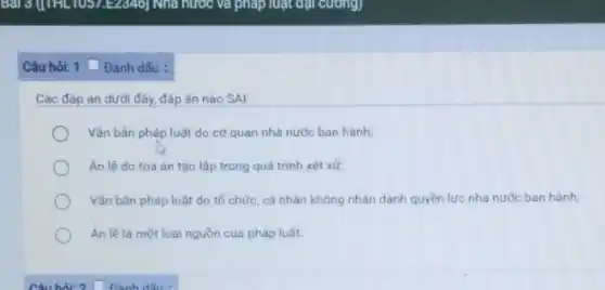 Câu hỏi: 1 Dánh dẫu :
Các đáp án dưới đây, đáp án nào SAI:
Vǎn bản pháp luật do cơ quan nhà nước ban hành;
An lê do toà án tạo lập trong quá trình xét xử;
Vǎn bản pháp luật do tổ chức, cá nhân không nhân danh quyền lực nhà nước ban hành;
Ân lệ là một loại nguồn của pháp luật