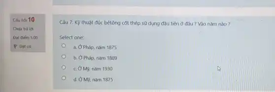 Câu hỏi 10
Chưa trả lời
Đạt điểm 1,00
P Đặt cờ
Câu 7: Kỹ thuật đúc bêtông cốt thép sử dụng đầu tiên ở đâu ? Vào nǎm nào?
Select one:
a. Ở Pháp, nǎm 1875
b. Ở Pháp, nǎm 1889
c. Ở Mỹ, nǎm 1930
d. Ở Mỹ, nǎm 1875