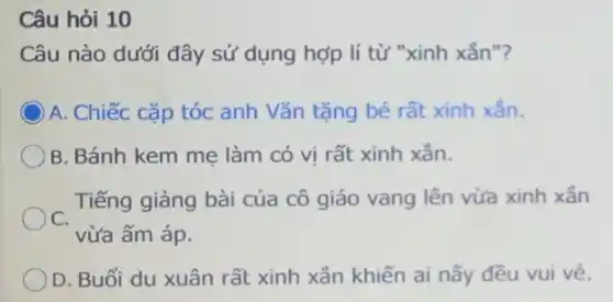 Câu hỏi 10
Câu nào dưới đây sử dụng hợp lí từ "xinh xắn"?
) A. Chiếc cặp tóc anh Vǎn tặng bé rất xinh xắn.
B. Bánh kem mẹ làm có vị rất xinh xắn.
Tiếng giảng bài của cô giáo vang lên vừa xinh xẳn
C.
vừa ấm áp.
) D. Buổi du xuân rất xinh xắn khiến ai nấy đều vui vẻ.