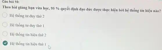 Câu hỏi 10:
Theo bài giāng bạn vừa học, 95% 
quyết định đạo đức được thực hiện bởi hệ thống tín hiệu nào?
) Hệ thống tư duy thứ 2
Hệ thống tư duy thứ 1
Hệ thống tín hiệu thứ 2
Hệ thống tín hiệu thứ 1