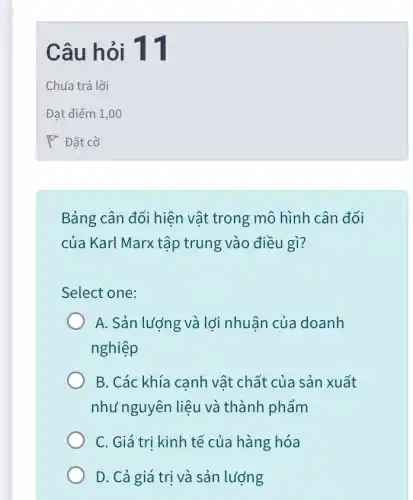 Câu hỏi 11
Bảng cân đối hiện vật trong mô hình cân đối
của Karl Marx tập trung vào điều gì?
Select one:
A. Sản lượng và lới nhuân của doanh
nghiệp
B. Các khía canh vật chất của sản xuất
như nguyên liệu và thành phẩm
C. Giá trị kinh tế của hàng hóa
D. Cả giá trị và sản lượng