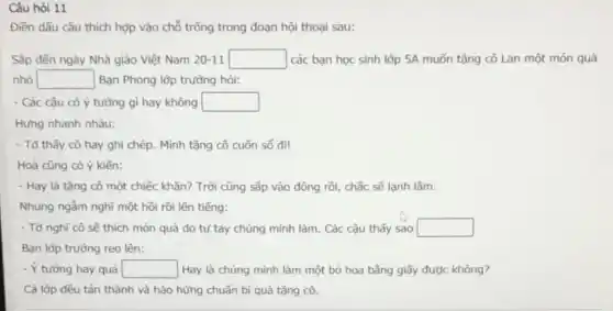 Câu hỏi 11
Điền dẫu câu thích hợp vào chỗ trống trong đoạn hội thoại sau:
Sắp đến ngày Nhà giáo Việt Nam 20-11 square  các bạn học sinh lớp 5A muốn tặng cô Lan một món quà
nhỏ square  Bạn Phong lớp trường hỏi:
- Các cậu có ý tưởng gì hay không square 
Hưng nhanh nhàu:
- Tở thấy cô hay ghi chép. Mình tặng cô cuốn số đi!
Hoà cũng có ý kiến:
- Hay là tặng cô một chiếc khǎn? Trời cũng sắp vào đông rồi, chắc sẽ lạnh lắm.
Nhung ngẫm nghĩ một hồi rồi lên tiếng:
- Tớ nghĩ cô sẽ thích món quà do tự tay chúng mình làm. Các cậu thấy sao square 
Bạn lớp trường reo lên:
- Ý tưởng hay quá square  Hay là chúng mình làm một bó hoa bằng giấy được không?
Cả lớp đều tán thành và hào hứng chuẩn bị quà tặng cô.