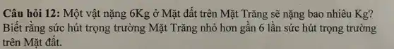 Câu hỏi 12: Một vật nặng 6Kg ở Mặt đất trên Mặt Trǎng sẽ nặng bao nhiêu Kg?
Biết rǎng sức hút trọng trường Mặt Trǎng nhỏ hơn gân 6 lần sức hút trọng trường
trên Mặt đât.
