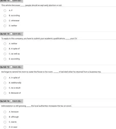 Câu hỏi: 13 Đanh dau :
This article discusses __ people should accept early abortion or not.
A. if
B. according
C. whenever
D. neither
Câu hỏi: 14 Đánh dấu :
To apply to this company, you have to submit your academic qualifications __ your CV.
A. neither
B. in spite of
C. as well as
D. according
Câu hỏi: 15 [Đánh dấu :
He forgot to remind his mom to water the flower in his room. __ , it had died when he returned from a business trip
A. In spite of
B. Additionally
C. As a result
D. Because of
Câu hỏi: 16 Đánh dấu :
Deforestation is still growing __ the local authorities increases the tax on wood.
A. because
B. although
C. due to
D. in case