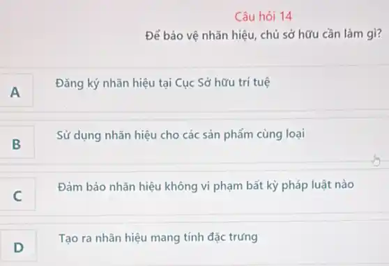 Câu hỏi 14
Để bảo vệ nhãn hiệu, chủ sở hữu cần làm gì?
A
Đǎng ký nhãn hiệu tại Cục Sở hữu trí tuệ
B
Sử dụng nhãn hiệu cho các sản phẩm cùng loại
c
Đảm bảo nhãn hiệu không vi phạm bất kỳ pháp luật nào
D
Tạo ra nhãn hiệu mang tính đặc trưng