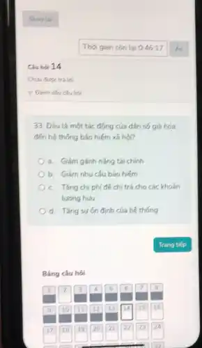 Câu hỏi 14
33. Đâu là một tác động của dân số giá hóa
đến hệ thống bảo hiểm xã hội?
a. Giảm gánh nặng tài chính
b. Giám nhu cầu bảo hiếm
c. Tǎng chi phí để chí trả cho các khoản
lương hưu
d. Tǎng sươn định của hệ thống
Bảng câu hói