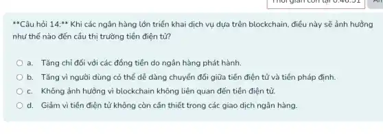 **Câu hỏi 14:ast ast  Khi các ngân hàng lớn triển khai dịch vụ dựa trên blockchain , điều này sẽ ảnh hưởng
như thế nào đến cầu thị trường tiền điện tủ?
a. Tǎng chỉ đối với các đồng tiền do ngân hàng phát hành.
b. Tǎng vì người dùng có thể dễ dàng chuyển đổi giữa tiền điện tử và tiền pháp định.
c. Không ảnh hưởng vì blockchain không liên quan đến tiền điện tử.
d. Giảm vì tiền điện tử không còn cần thiết trong các giao dịch ngân hàng.