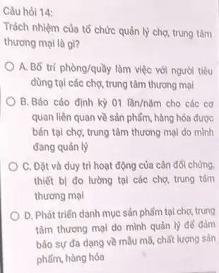 Câu hỏi 14:
Trách nhiệm của tổ chức quản lý chợ trung tâm
thương mại là gl?
A. Bố tri phgrave (o)ng/qugrave (a)y làm việc với người tiêu
dùng tại các chợ,trung tâm thương mại
B. Báo cáo định kỳ 01lgrave (a)n/ncheck (a)m cho các cơ
quan liên quan về sản phẩm, hàng hóa được
bán tại chợ, trung tâm thương mại do mình
đang quản lý
C. Đặt và duy trì hoạt động của cân đối chứng.
thiết bị đo lường tại các chợ, trung tâm
thương mại
D. Phát triển danh mục sản phẩm tại chợ, trung
tâm thương mại do mình quản lý để đảm
bảo sự đa dạng về mẫu mã, chất lượng sản
phẩm, hàng hóa